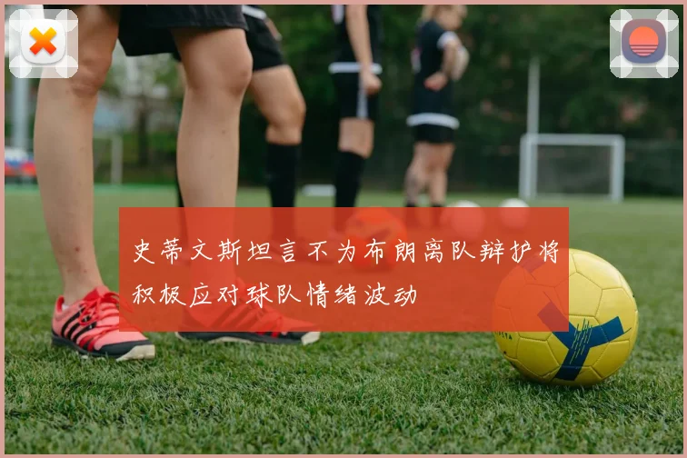 史蒂文斯坦言不为布朗离队辩护将积极应对球队情绪波动