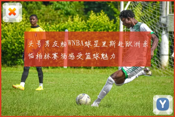 头号男友粉WNBA球星里斯赴欧洲亲临柏林赛场感受篮球魅力