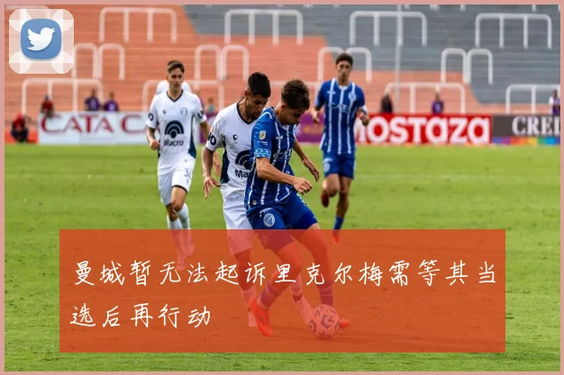 曼城暂无法起诉里克尔梅需等其当选后再行动
