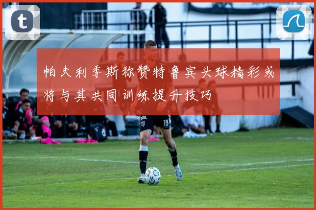 帕夫利季斯称赞特鲁宾头球精彩或将与其共同训练提升技巧