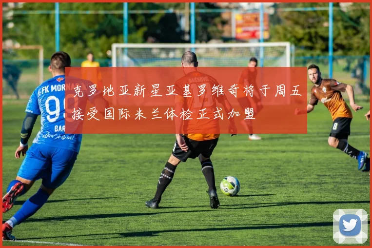 克罗地亚新星亚基罗维奇将于周五接受国际米兰体检正式加盟
