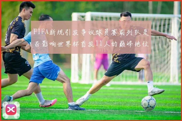 FIFA新规引发争议球员赛前列队是否影响世界杯首发11人的巅峰地位