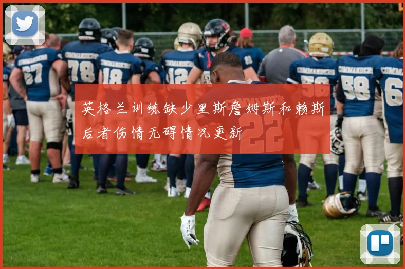 英格兰训练缺少里斯詹姆斯和赖斯后者伤情无碍情况更新