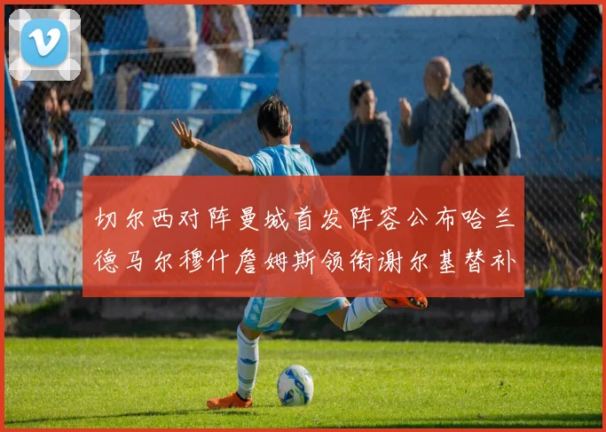 切尔西对阵曼城首发阵容公布哈兰德马尔穆什詹姆斯领衔谢尔基替补出战