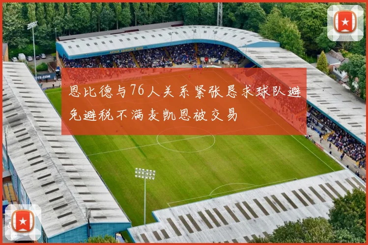 恩比德与76人关系紧张恳求球队避免避税不满麦凯恩被交易