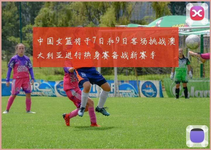 中国女篮将于7日和9日客场挑战澳大利亚进行热身赛备战新赛季