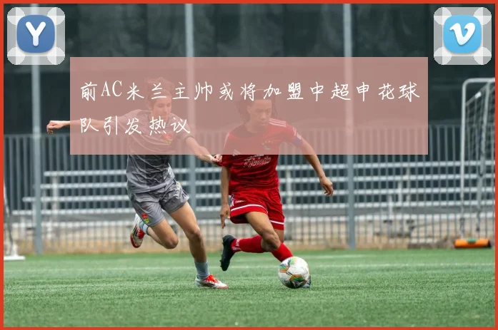 前AC米兰主帅或将加盟中超申花球队引发热议