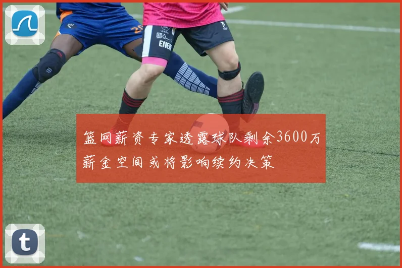 篮网薪资专家透露球队剩余3600万薪金空间或将影响续约决策