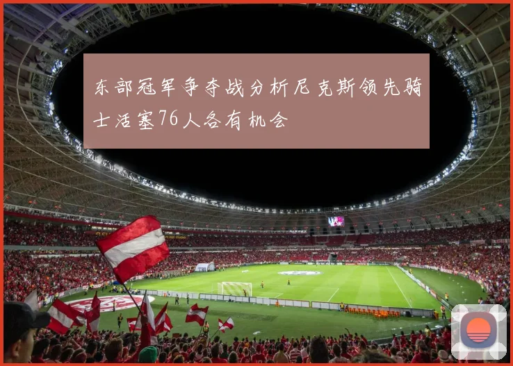 东部冠军争夺战分析尼克斯领先骑士活塞76人各有机会