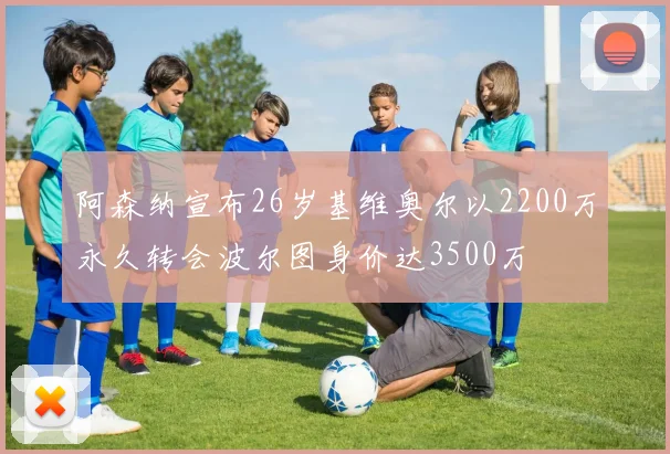 阿森纳宣布26岁基维奥尔以2200万永久转会波尔图身价达3500万