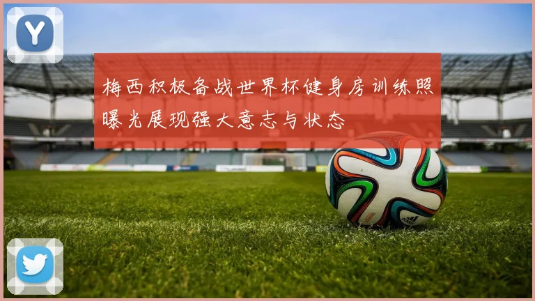 梅西积极备战世界杯健身房训练照曝光展现强大意志与状态
