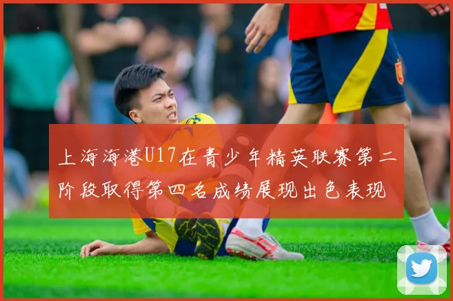 上海海港U17在青少年精英联赛第二阶段取得第四名成绩展现出色表现