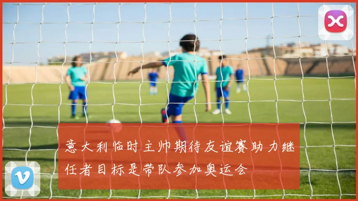 意大利临时主帅期待友谊赛助力继任者目标是带队参加奥运会