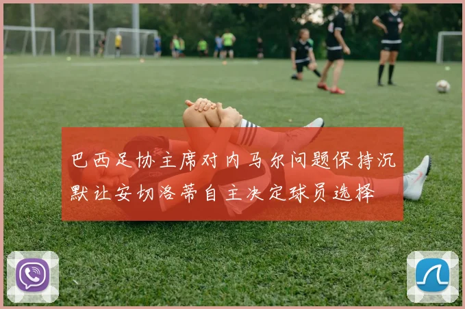 巴西足协主席对内马尔问题保持沉默让安切洛蒂自主决定球员选择