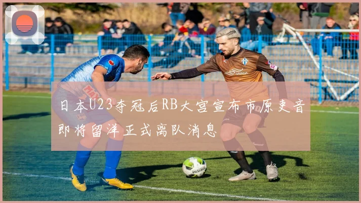 日本U23夺冠后RB大宫宣布市原吏音即将留洋正式离队消息