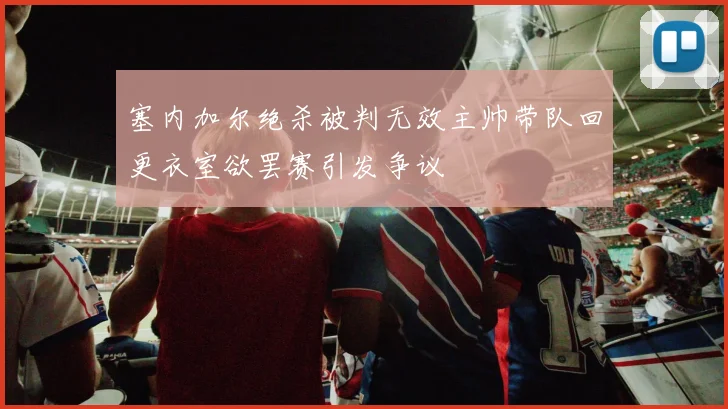 塞内加尔绝杀被判无效主帅带队回更衣室欲罢赛引发争议