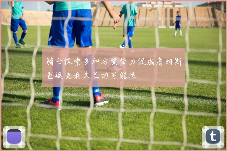 骑士探索多种方案努力促成詹姆斯重返克利夫兰的可能性
