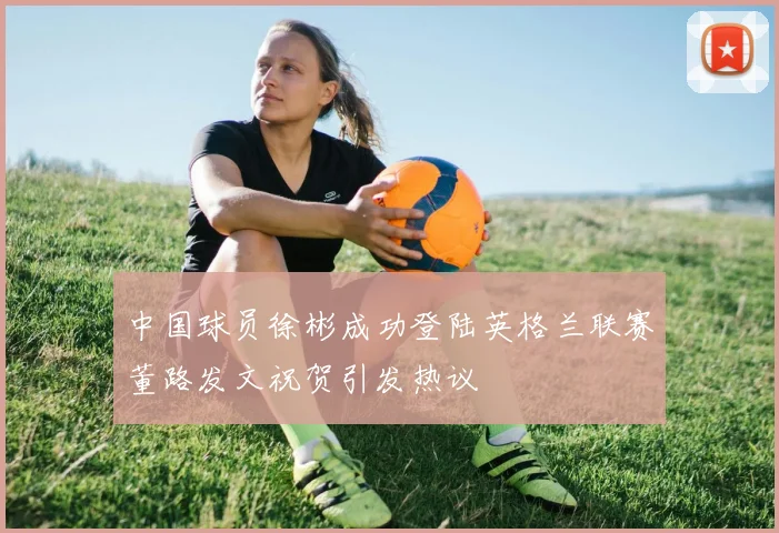 中国球员徐彬成功登陆英格兰联赛董路发文祝贺引发热议