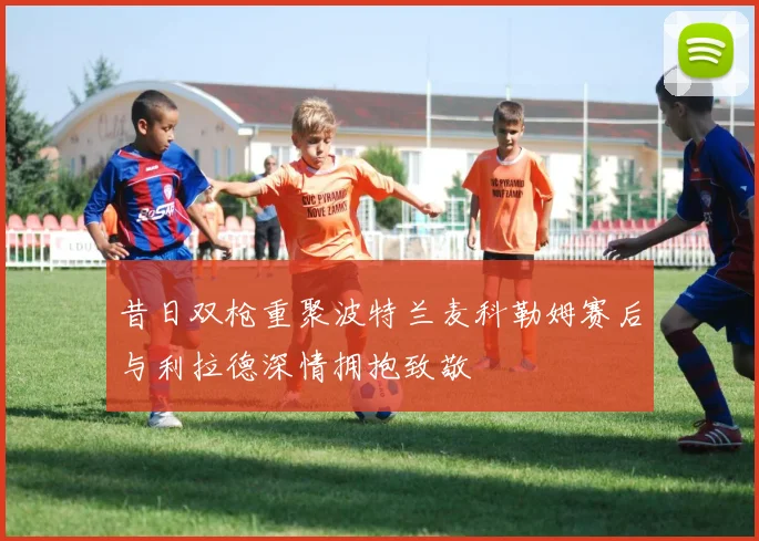 昔日双枪重聚波特兰麦科勒姆赛后与利拉德深情拥抱致敬