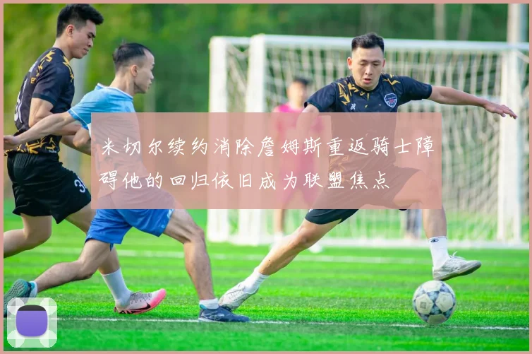 米切尔续约消除詹姆斯重返骑士障碍他的回归依旧成为联盟焦点