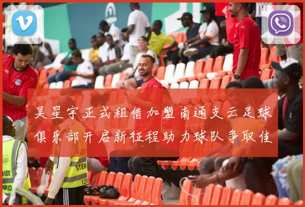 吴星宇正式租借加盟南通支云足球俱乐部开启新征程助力球队争取佳绩