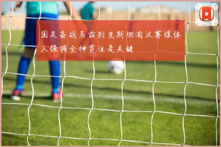 国足备战乌兹别克斯坦淘汰赛媒体人强调全神贯注是关键
