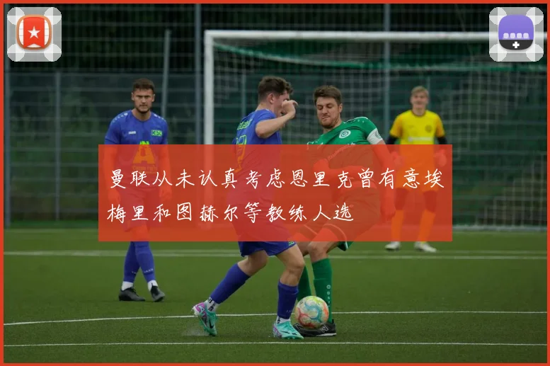 曼联从未认真考虑恩里克曾有意埃梅里和图赫尔等教练人选