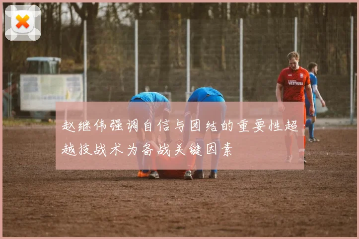 赵继伟强调自信与团结的重要性超越技战术为备战关键因素