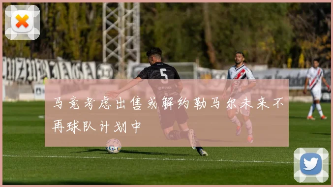 马竞考虑出售或解约勒马尔未来不再球队计划中