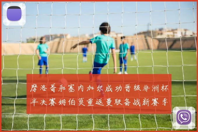摩洛哥和塞内加尔成功晋级非洲杯半决赛姆伯莫重返曼联备战新赛季